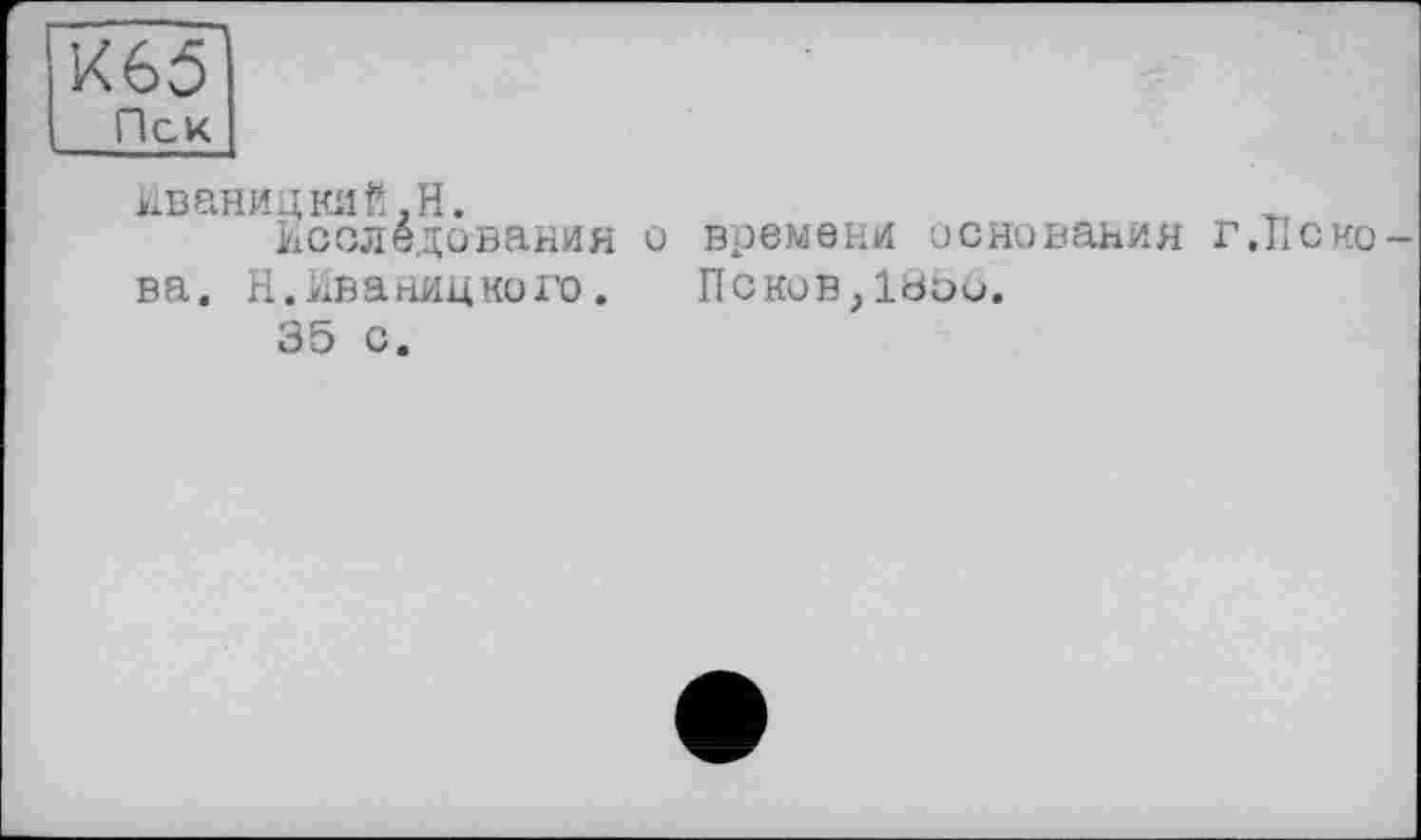 ﻿К65
Пек
Иваницкий,H.
Исследования и времени основания г,Пскова. Н. Иваницкого. Псков,lbou.
35 с.